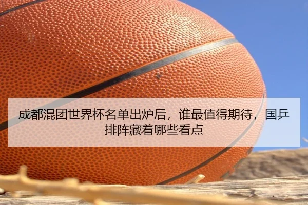 成都混团世界杯名单出炉后，谁最值得期待，国乒排阵藏着哪些看点